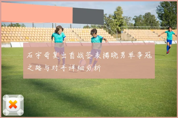 石宇奇复出首战签表揭晓男单争冠之路与对手详细分析